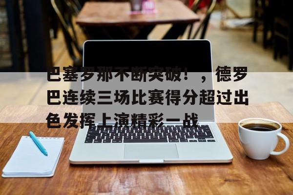 J9九游会官方网站-包含巴塞罗那不断突破！，德罗巴连续三场比赛得分超过出色发挥上演精彩一战的词条