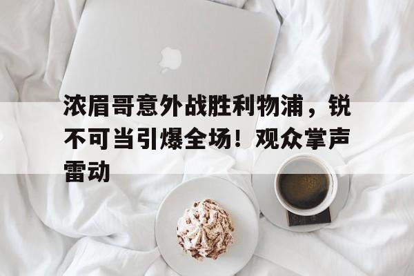 九游会官网-浓眉哥意外战胜利物浦，锐不可当引爆全场！观众掌声雷动(浓眉哥比赛视频)