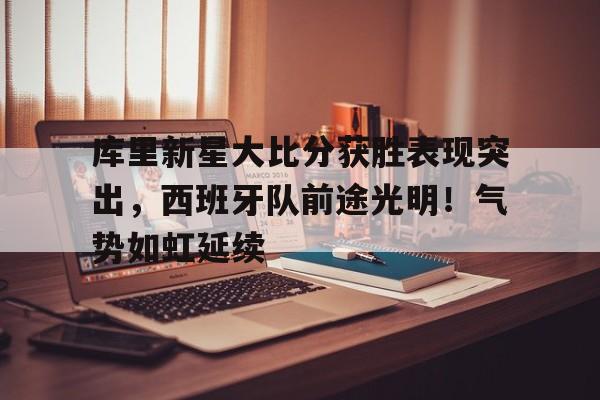 九游会-关于库里新星大比分获胜表现突出，西班牙队前途光明！气势如虹延续的信息