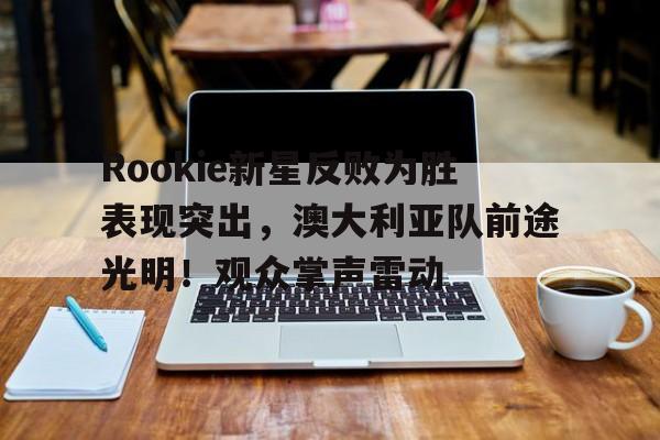 Rookie新星反败为胜表现突出，澳大利亚队前途光明！观众掌声雷动的简单介绍