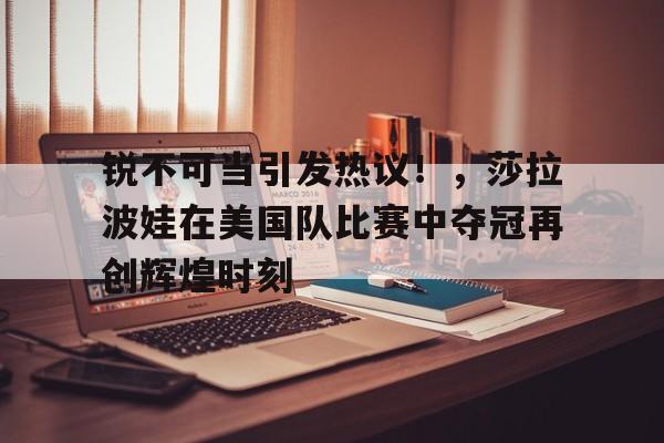 九游会官网- 锐不可当引发热议！，莎拉波娃在美国队比赛中夺冠再创辉煌时刻