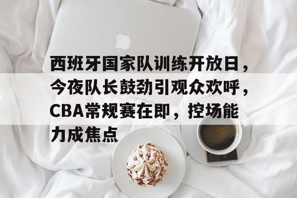 九游会-西班牙国家队训练开放日，今夜队长鼓劲引观众欢呼，CBA常规赛在即，控场能力成焦点的简单介绍