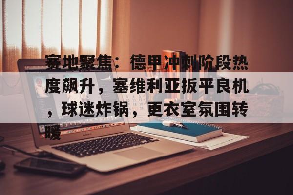 九游会-赛地聚焦：德甲冲刺阶段热度飙升，塞维利亚扳平良机，球迷炸锅，更衣室氛围转暖的简单介绍