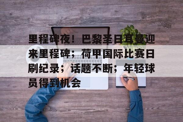 关于里程碑夜！巴黎圣日耳曼迎来里程碑；荷甲国际比赛日刷纪录；话题不断；年轻球员得到机会的信息