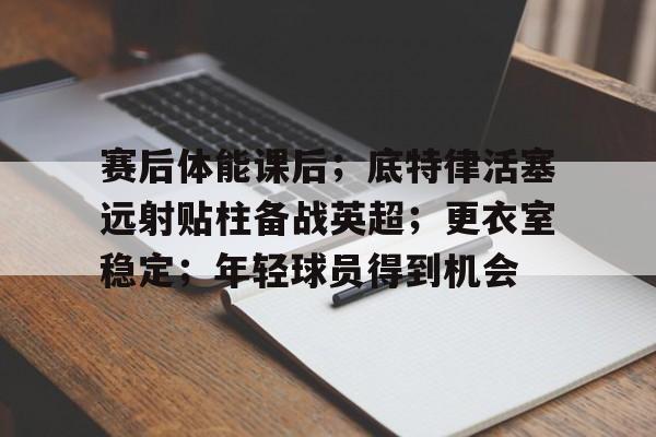 九游会官网-赛后体能课后；底特律活塞远射贴柱备战英超；更衣室稳定；年轻球员得到机会的简单介绍